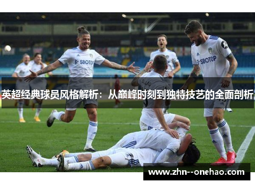 英超经典球员风格解析：从巅峰时刻到独特技艺的全面剖析