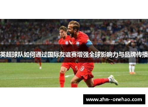 英超球队如何通过国际友谊赛增强全球影响力与品牌传播 英超球队如何通过国际友谊赛增强全球影响力与品牌传播