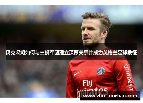 贝克汉姆如何与三狮军团建立深厚关系并成为英格兰足球象征 贝克汉姆如何与三狮军团建立深厚关系并成为英格兰足球象征