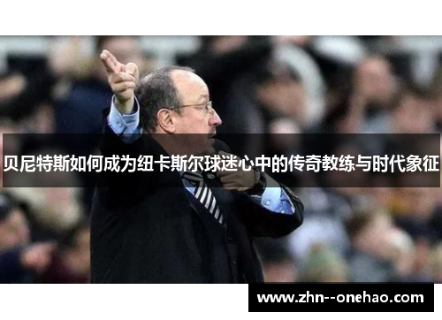 贝尼特斯如何成为纽卡斯尔球迷心中的传奇教练与时代象征