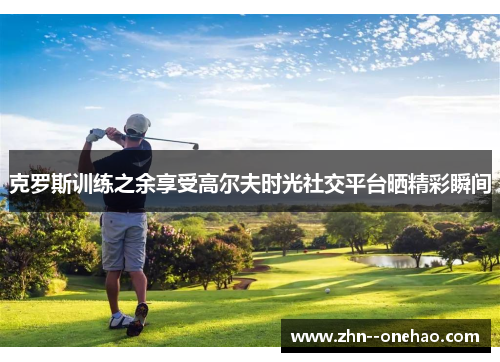 克罗斯训练之余享受高尔夫时光社交平台晒精彩瞬间