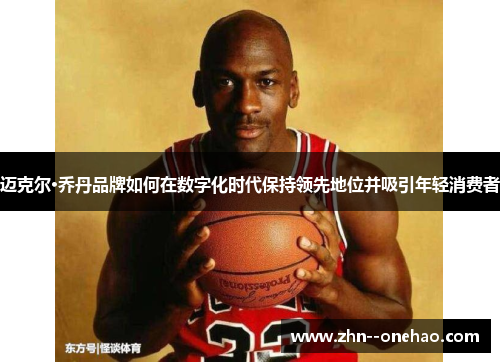 迈克尔·乔丹品牌如何在数字化时代保持领先地位并吸引年轻消费者