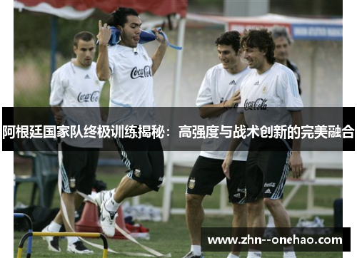 阿根廷国家队终极训练揭秘：高强度与战术创新的完美融合