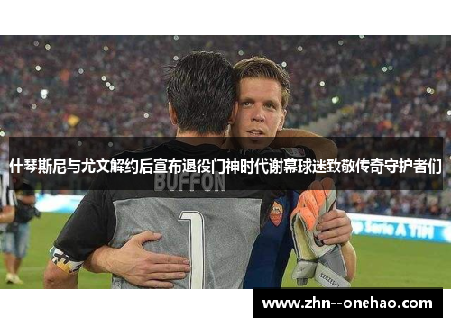 什琴斯尼与尤文解约后宣布退役门神时代谢幕球迷致敬传奇守护者们