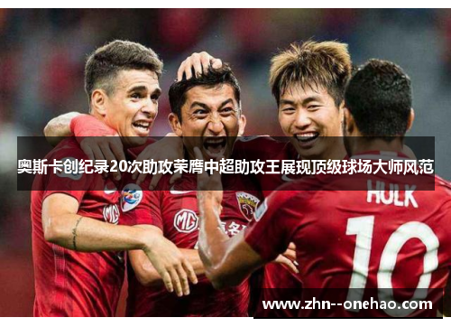 奥斯卡创纪录20次助攻荣膺中超助攻王展现顶级球场大师风范