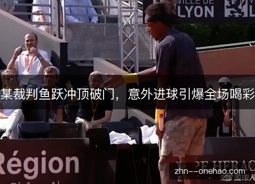 某裁判鱼跃冲顶破门，意外进球引爆全场喝彩